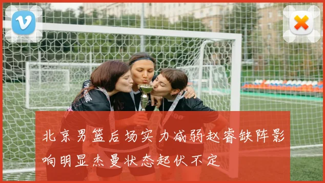 北京男篮后场实力减弱赵睿缺阵影响明显杰曼状态起伏不定