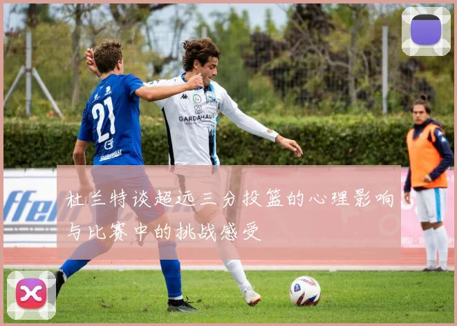 杜兰特谈超远三分投篮的心理影响与比赛中的挑战感受