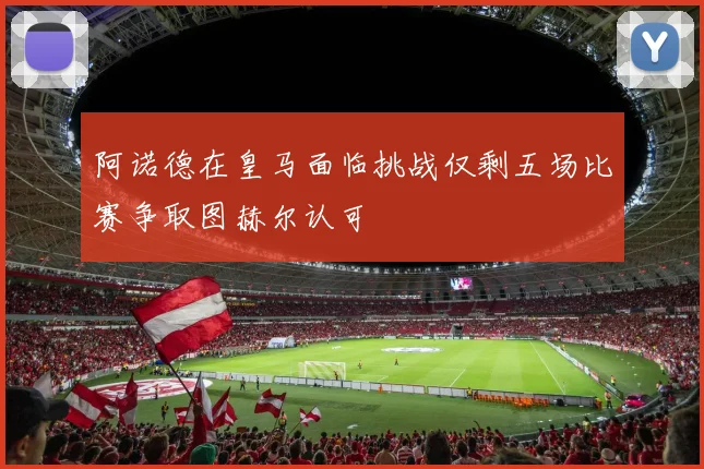 阿诺德在皇马面临挑战仅剩五场比赛争取图赫尔认可