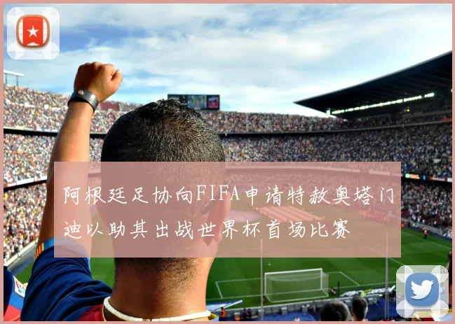 阿根廷足协向FIFA申请特赦奥塔门迪以助其出战世界杯首场比赛