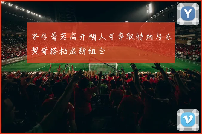 字母哥若离开湖人可争取特纳与东契奇搭档成新组合