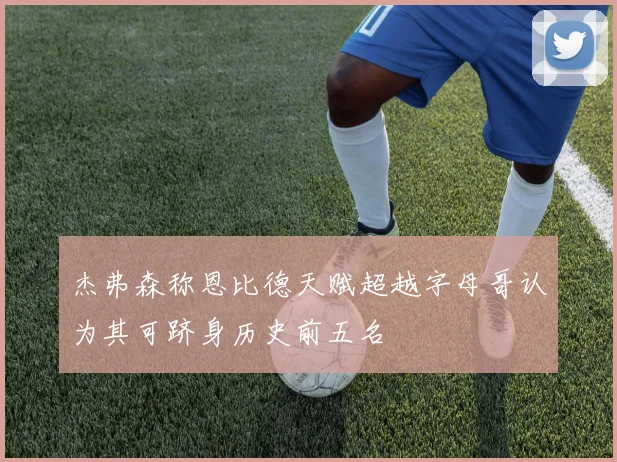 杰弗森称恩比德天赋超越字母哥认为其可跻身历史前五名