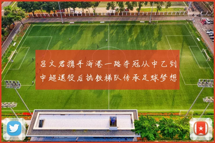 吕文君携手海港一路夺冠从中乙到中超退役后执教梯队传承足球梦想
