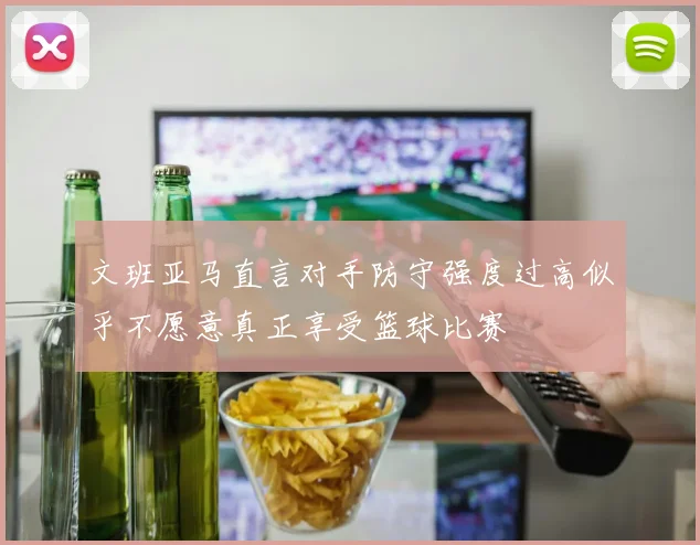 文班亚马直言对手防守强度过高似乎不愿意真正享受篮球比赛