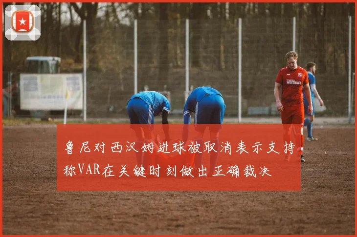鲁尼对西汉姆进球被取消表示支持称VAR在关键时刻做出正确裁决