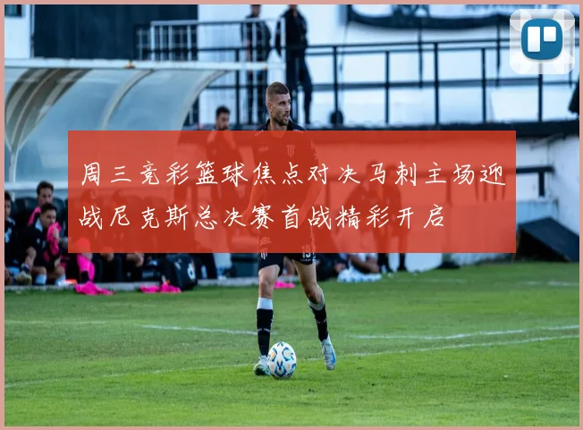 周三竞彩篮球焦点对决马刺主场迎战尼克斯总决赛首战精彩开启