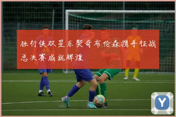 独行侠双星东契奇布伦森携手征战总决赛成就辉煌