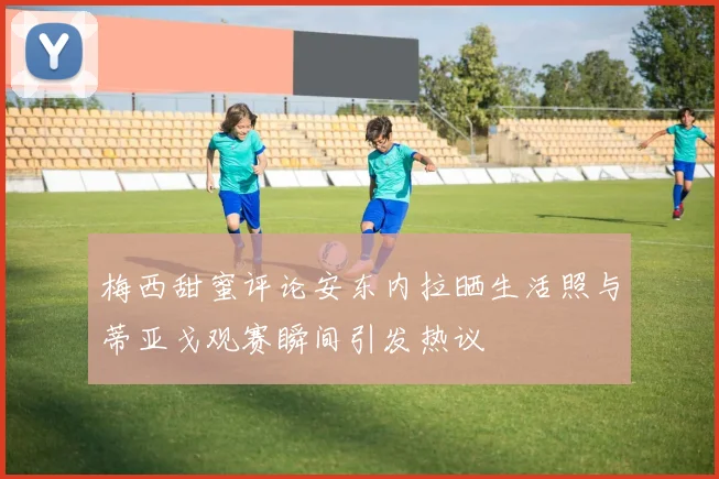 梅西甜蜜评论安东内拉晒生活照与蒂亚戈观赛瞬间引发热议