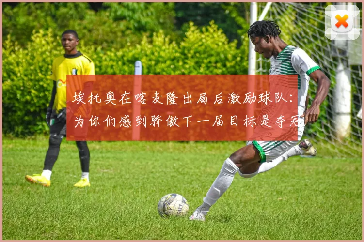 埃托奥在喀麦隆出局后激励球队：为你们感到骄傲下一届目标是夺冠