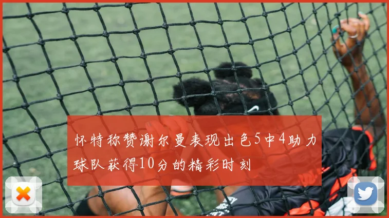 怀特称赞谢尔曼表现出色5中4助力球队获得10分的精彩时刻