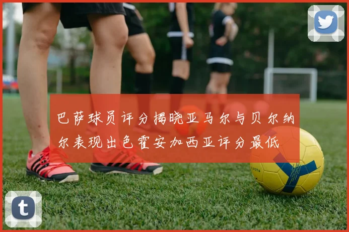 巴萨球员评分揭晓亚马尔与贝尔纳尔表现出色霍安加西亚评分最低