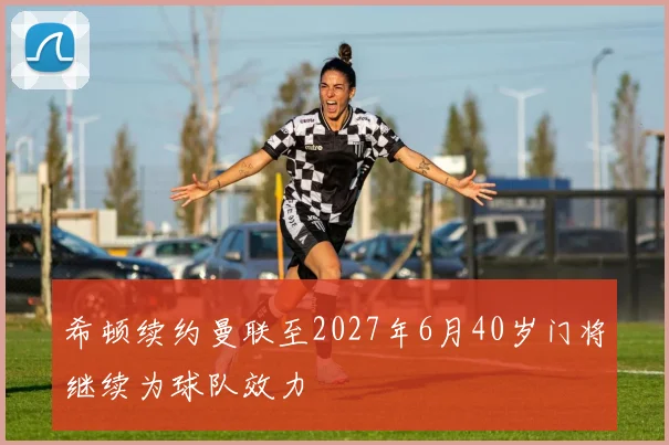 希顿续约曼联至2027年6月40岁门将继续为球队效力